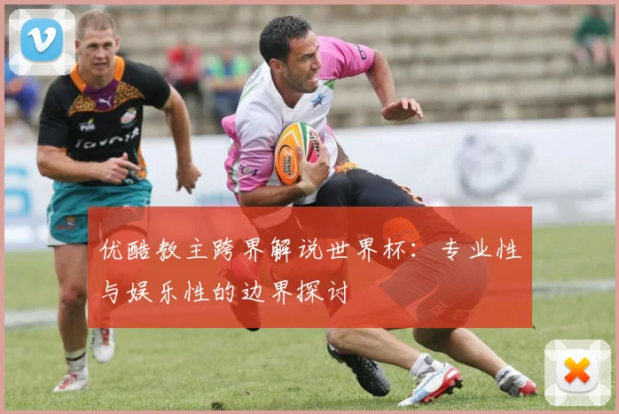 优酷教主跨界解说世界杯：专业性与娱乐性的边界探讨